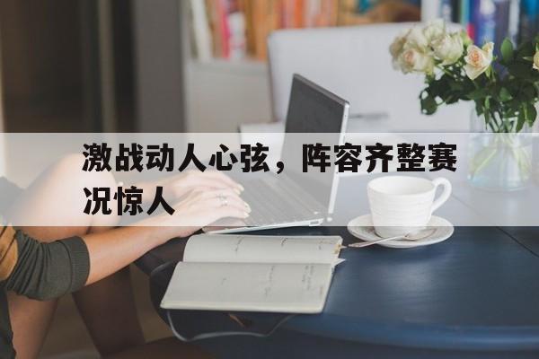 激战动人心弦，阵容齐整赛况惊人的简单介绍